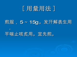 [ 用量用法 ] 煎服， 5 ～ 15g 。发汗解表生用， 平喘止咳炙用。宜先煎。 