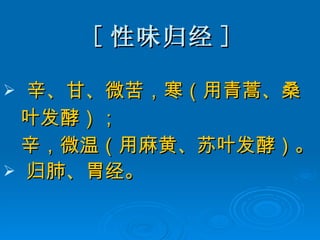 [ 性味归经 ] 辛、甘、微苦，寒（用青蒿、桑 叶发酵）； 辛，微温（用麻黄、苏叶发酵）。 归肺、胃经。 