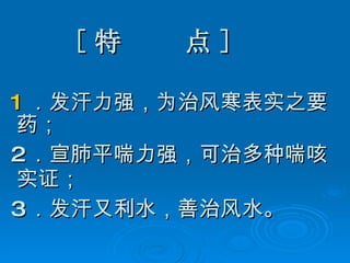 [ 特  点 ] 1 ．发汗力强，为治风寒表实之要药； 2 ．宣肺平喘力强，可治多种喘咳实证； 3 ．发汗又利水，善治风水。 
