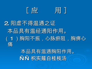 [ 应  用 ] 2. 阳虚不得温通之证 本品具有温经通阳作用。 （ 1 ）胸阳不振，心脉瘀阻，胸痹心痛 本品具有温通胸阳作用。 —— 枳实薤白桂枝汤   