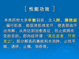 [ 性能功效   ] 本类药物大多 辛散 轻扬 , 主入 肺、膀胱经 , 偏行肌表，能促进肌体发汗 , 使表邪由汗出而解 , 从而达到治愈表证，防止疾病传变的目的。即內经所谓：“ 其在皮者 , 汗而发之”。 部分解表药兼能利水消肿、止咳平喘、透疹、止痛、消疮等。  