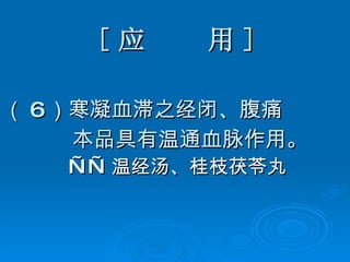 [ 应  用 ] （ 6 ）寒凝血滞之经闭、腹痛   本品具有温通血脉作用。 —— 温经汤、桂枝茯苓丸   