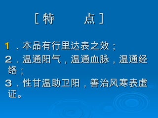 [ 特  点 ] 1 ．本品有行里达表之效； 2 ．温通阳气，温通血脉，温通经络； 3 ．性甘温 助卫阳，善治风寒表虚证。   