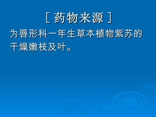 [ 药物来源 ] 为唇形科一年生草本植物紫苏的 干燥嫩枝及叶。 