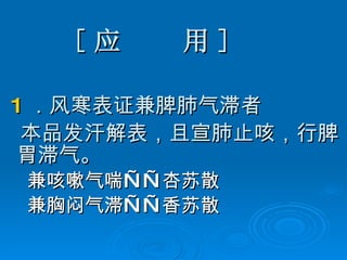 [ 应  用 ] 1 ．风寒表证兼脾肺气滞者 本品发汗解表，且宣肺止咳，行脾胃滞气。 兼咳嗽气喘——杏苏散 兼胸闷气滞——香苏散 