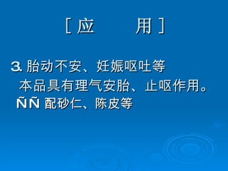 [ 应  用 ] 3. 胎动不安、妊娠呕吐等 本品具有理气安胎、止呕作用。 —— 配砂仁、陈皮等   