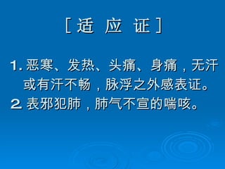 [ 适 应 证 ] 1. 恶寒、发热、头痛、身痛，无汗 或有汗不畅，脉浮之外感表证。 2. 表邪犯肺，肺气不宣的喘咳。 
