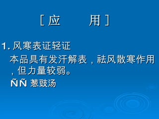 [ 应  用 ] 1. 风寒表证轻证 本品具有发汗解表，祛风散寒作用，但力量较弱。 —— 葱豉汤 