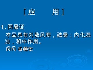 [ 应  用 ] 1. 阴暑证 本品具有外散风寒，祛暑；内化湿浊，和中作用。 —— 香薷饮 