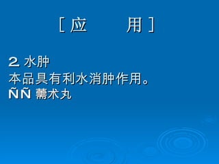 [ 应  用 ] 2. 水肿 本品具有利水消肿作用。 —— 薷术丸   