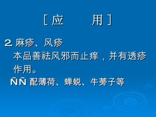 [ 应  用 ] 2. 麻疹、风疹 本品善祛风邪而止痒，并有透疹 作用。 —— 配薄荷、蝉蜕、牛蒡子等 