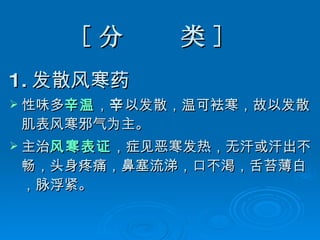 [ 分  类 ]  1. 发散风寒药 性味多 辛温 ， 辛 以发散，温可袪寒，故以发散肌表风寒邪气为主。 主治 风寒表证 ，症见恶寒发热，无汗或汗出不畅，头身疼痛，鼻塞流涕，口不渇，舌苔薄白，脉浮紧。  