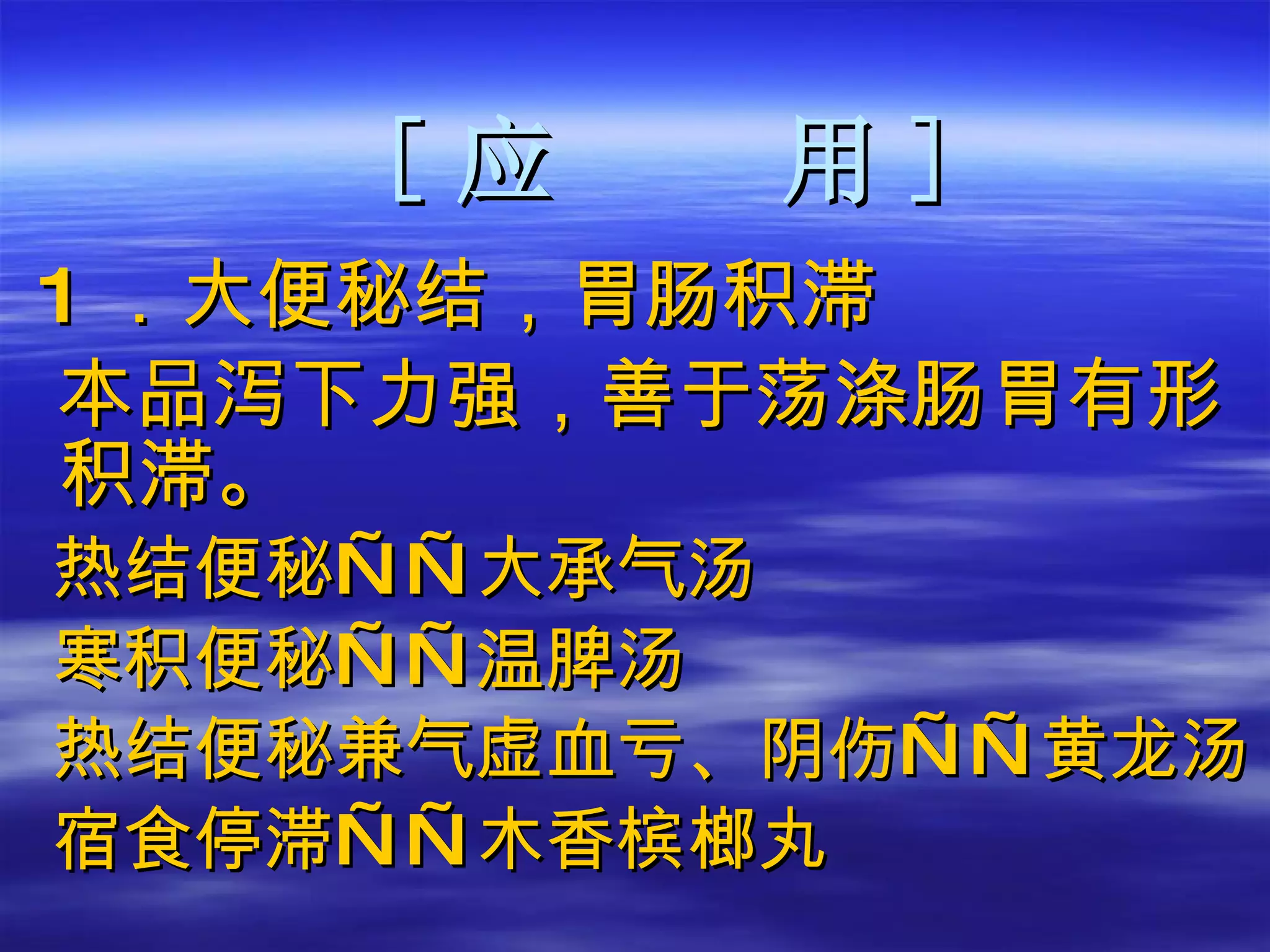[ 应  用 ] 1 ．大便秘结，胃肠积滞 本品泻下力强，善于荡涤肠胃有形积滞。 热结便秘——大承气汤 寒积便秘——温脾汤 热结便秘兼气虚血亏、阴伤——黄龙汤 宿食停滞——木香槟榔丸  