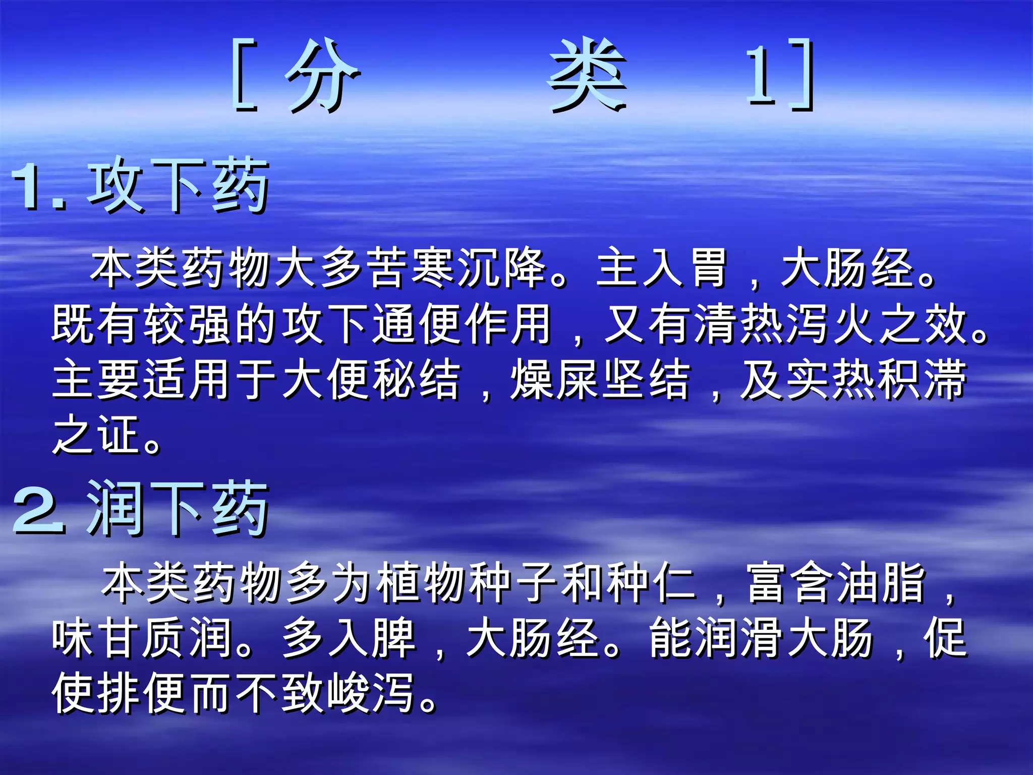[ 分  类   1 ] 1. 攻下药 本类药物大多苦寒沉降。主入胃，大肠经。既有较强的攻下通便作用，又有清热泻火之效。主要适用于大便秘结，燥屎坚结，及实热积滞之证。  2. 润下药 本类药物多为植物种子和种仁，富含油脂，味甘质润。多入脾，大肠经。能润滑大肠，促使排便而不致峻泻。  