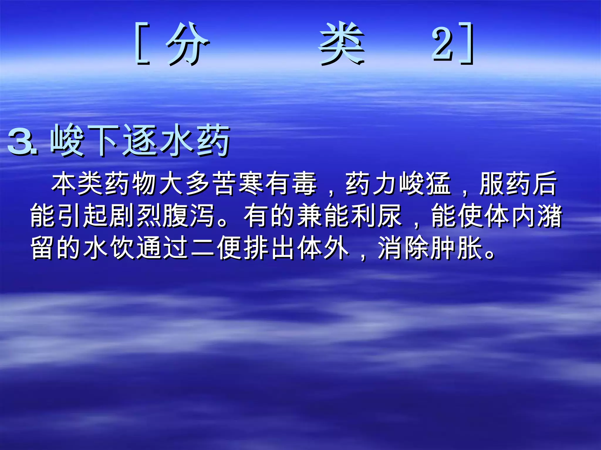 [ 分  类   2 ] 3. 峻下逐水药 本类药物大多苦寒有毒，药力峻猛，服药后能引起剧烈腹泻。有的兼能利尿，能使体内潴留的水饮通过二便排出体外，消除肿胀。  