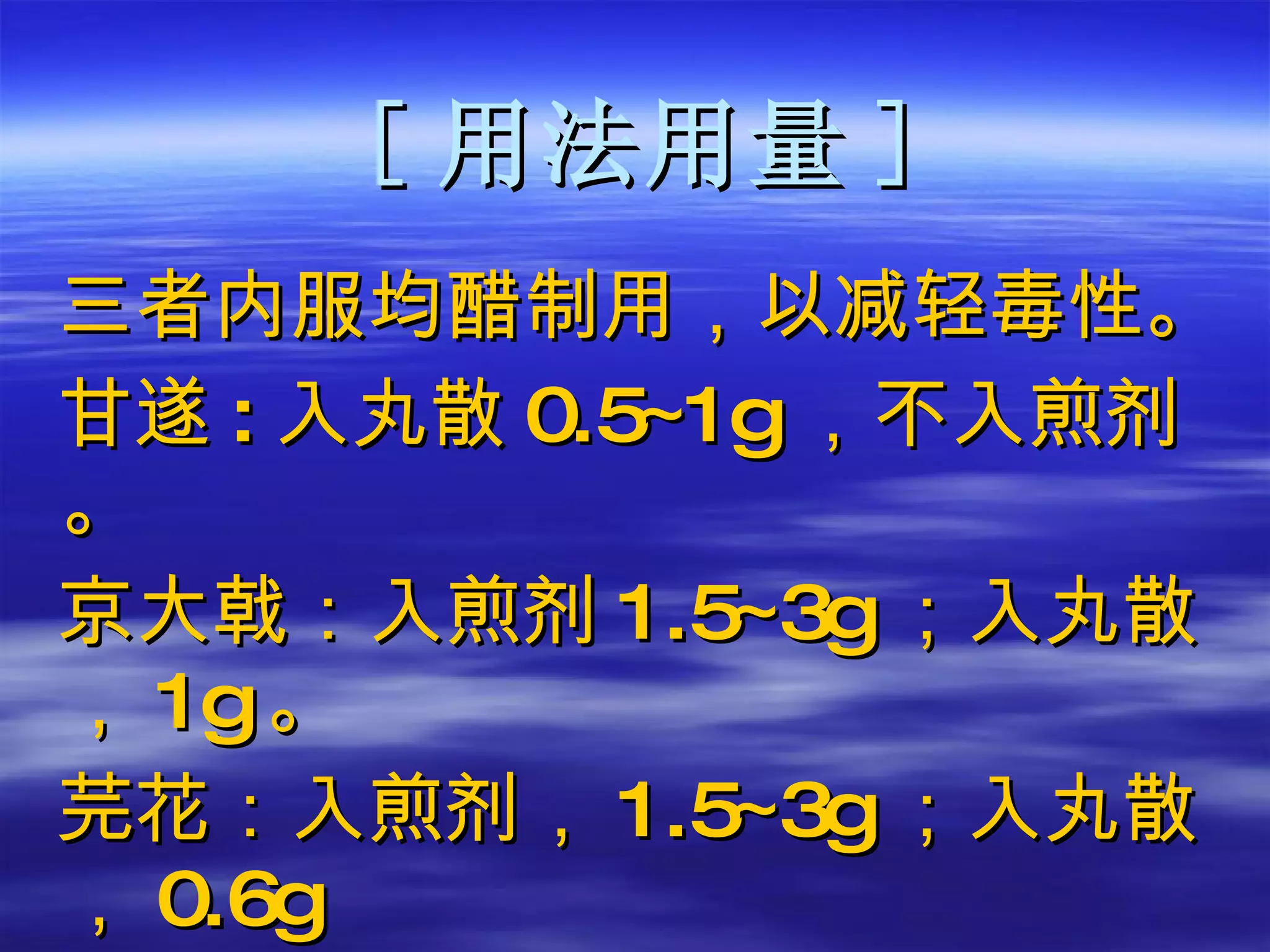 [ 用法用量 ] 三者内服均醋制用，以减轻毒性。 甘遂 : 入丸散 0.5 ~ 1g ，不入煎剂。 京大戟：入煎剂 1.5 ~ 3g ；入丸散， 1g 。 芫花：入煎剂， 1.5 ~ 3g ；入丸散， 0.6g 