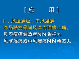 [ 应  用 ] 1 ．风湿痹证，中风痿痹  本品祛筋骨间风湿而通痹止痛。 风湿痹痛偏热者——希桐丸 风寒湿痹或中风痿痹——希莶丸 