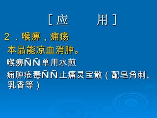[ 应  用 ] 2 ． 喉痹，痈疡  本品能凉血消肿。 喉痹——单用水煎 痈肿疮毒——止痛灵宝散（配皂角刺、乳香等） 