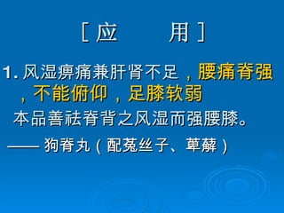 [ 应  用 ] 1. 风湿痹痛兼肝肾不足 ，腰痛脊强，不能俯仰，足膝软弱 本品善祛脊背之风湿而强腰膝。 —— 狗脊丸（配菟丝子、萆薢） 