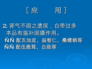 [ 应  用 ] 2. 肾气不固之遗尿，白带过多 本品有温补固摄作用。 —— 配五加皮、益智仁、桑螵蛸等 —— 配伍鹿茸、白蔹等 