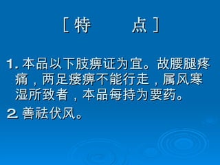 [ 特  点 ] 1. 本品以下肢痹证为宜。故腰腿疼痛，两足痿痹不能行走，属风寒湿所致者，本品每持为要药。 2. 善祛伏风。 