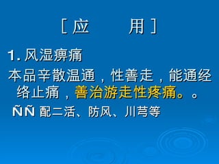 [ 应  用 ] 1. 风湿痹痛 本品辛散温通，性善走，能通经络止痛， 善治游走性疼痛。 。 —— 配二活、防风、川芎等 