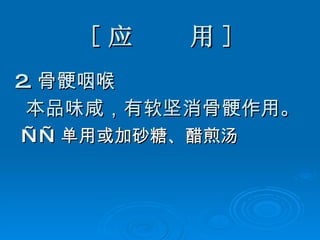 [ 应  用 ] 2. 骨 骾 咽喉 本品味咸，有软坚消骨 骾作用。 —— 单用或加砂糖、醋煎汤 