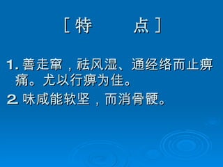 [ 特  点 ] 1. 善走窜，祛风湿、通经络而止痹痛。尤以行痹为佳。 2. 味咸能软坚，而消骨 骾 。 