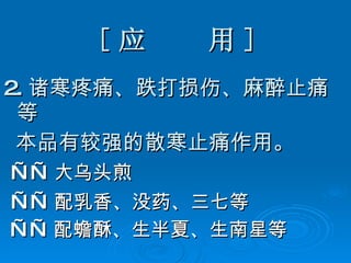 [ 应  用 ] 2. 诸寒疼痛、跌打损伤、麻醉止痛等 本品有较强的散寒止痛作用。 —— 大乌头煎 —— 配乳香、没药、三七等 —— 配蟾酥、生半夏、生南星等 