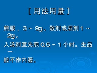 [ 用法用量 ] 煎服， 3 ～ 9g 。散剂或酒剂 1 ～ 2g 。 入汤剂宜先煎 0.5 ～ 1 小时。生品一 般不作内服。 