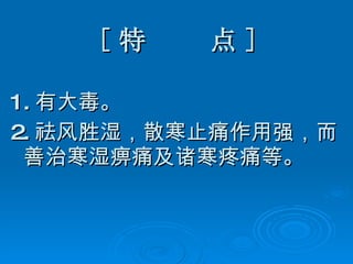 [ 特  点 ] 1. 有大毒。 2. 祛风胜湿，散寒止痛作用强，而善治寒湿痹痛及诸寒疼痛等。 