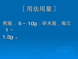 [ 用法用量 ] 煎服， 5 ～ 10g ；研末服，每次 1 ～ 1.5g  。 