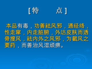 [ 特  点 ] 本品 有毒， 功善祛风邪，通经络，性走窜，内走脏腑，外达皮肤而透骨搜风，祛内外之风邪，为截风之要药 ，而善治风湿顽痹。 