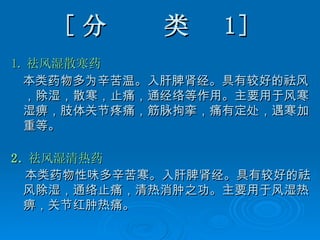 [ 分  类   1 ] 1. 祛风湿散寒药 本类药物多为辛苦温。入肝脾肾经。具有较好的祛风，除湿，散寒，止痛，通经络等作用。主要用于风寒湿痹，肢体关节疼痛，筋脉拘挛，痛有定处，遇寒加重等。 2. 祛风湿清热药 本类药物性味多辛苦寒。入肝脾肾经。具有较好的祛风除湿，通络止痛，清热消肿之功。主要用于风湿热痹，关节红肿热痛。   