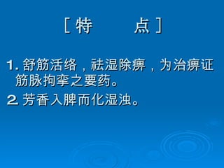 [ 特  点 ] 1. 舒筋活络，祛湿除痹，为治痹证筋脉拘挛之要药。 2. 芳香入脾而化湿浊。 