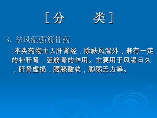 [ 分  类 ] 3. 祛风湿强筋骨药 本类药物主入肝肾经，除祛风湿外，兼有一定的补肝肾，强筋骨的作用。主要用于风湿日久，肝肾虚损，腰膝酸软，脚弱无力等。  
