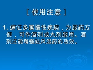 [ 使用注意 ] 1. 痹证多属慢性疾病，为服药方便，可作酒剂或丸剂服用。 酒剂还能增强祛风湿药的功效。 