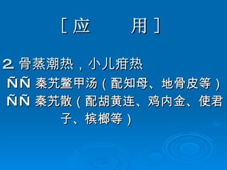 [ 应  用 ] 2. 骨蒸潮热，小儿疳热 —— 秦艽鳖甲汤（配知母、地骨皮等） —— 秦艽散（配胡黄连、鸡内金、使君 子、槟榔等） 