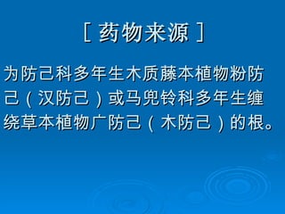 [ 药物来源 ] 为防己科多年生木质藤本植物粉防 己（汉防己）或马兜铃科多年生缠 绕草本植物广防己（木防己）的根。 