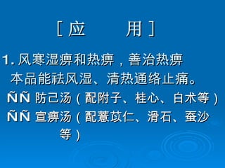 [ 应  用 ] 1. 风寒湿痹和热痹，善治热痹 本品能祛风湿、清热通络止痛。 —— 防己汤（配附子、桂心、白术等） —— 宣痹汤（配薏苡仁、滑石、蚕沙 等） 