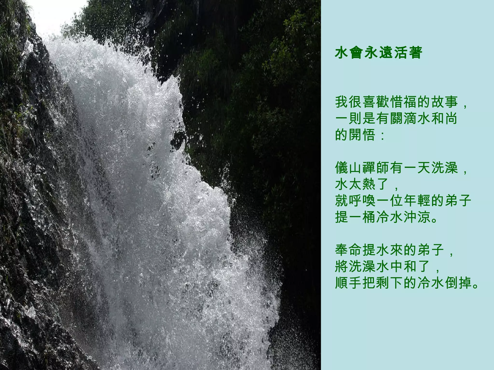 水會永遠活著   我很喜歡惜福的故事， 一則是有關滴水和尚 的開悟：  儀山禪師有一天洗澡， 水太熱了， 就呼喚一位年輕的弟子 提一桶冷水沖涼。  奉命提水來的弟子， 將洗澡水中和了， 順手把剩下的冷水倒掉。   