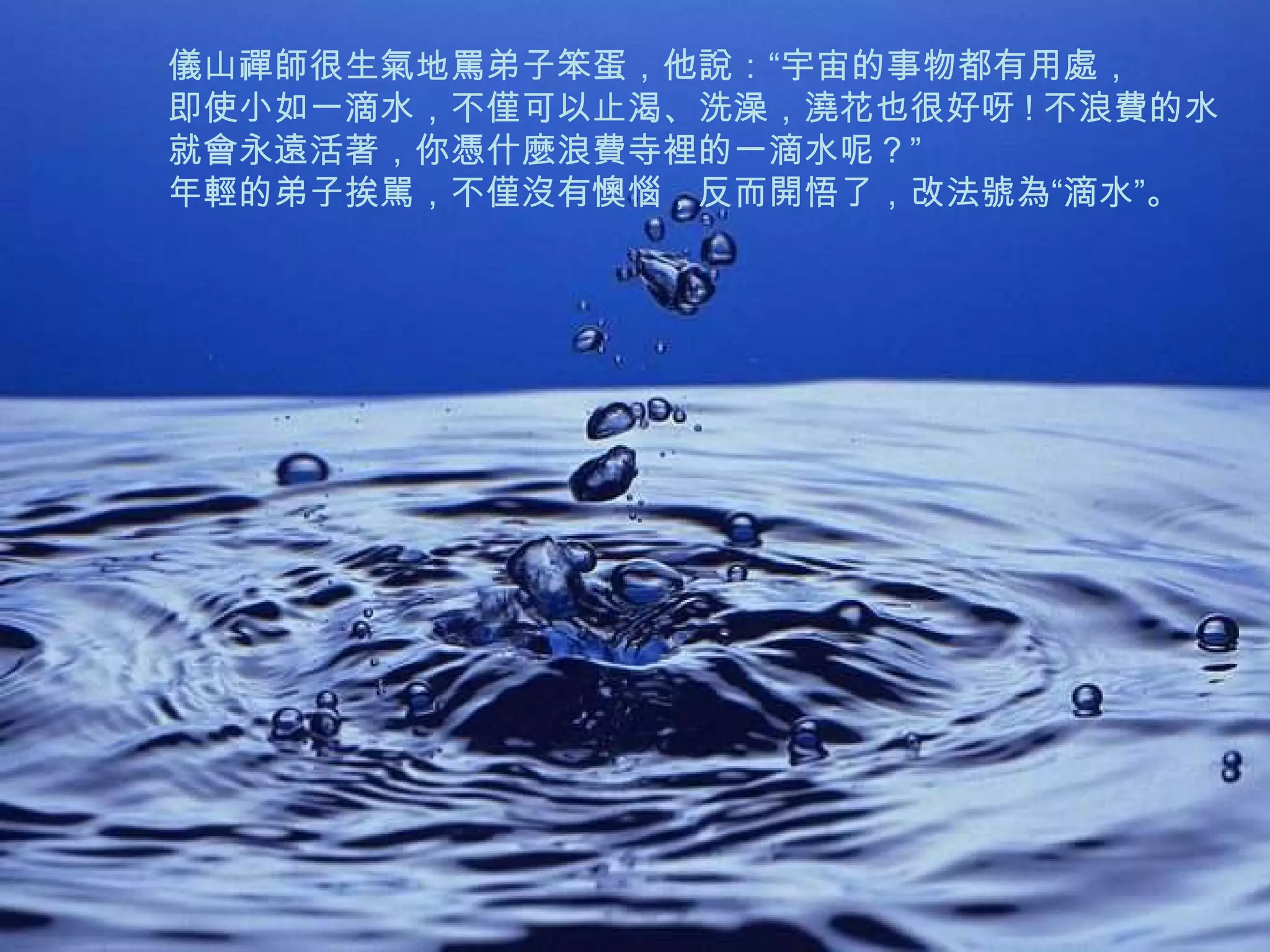 儀山禪師很生氣地罵弟子笨蛋，他說：“宇宙的事物都有用處， 即使小如一滴水，不僅可以止渴、洗澡，澆花也很好呀 ! 不浪費的水 就會永遠活著，你憑什麼浪費寺裡的一滴水呢？”  年輕的弟子挨駡，不僅沒有懊惱，反而開悟了，改法號為“滴水”。   