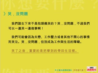 》哭，沒問題  　我們誰生下來不是抱頭痛哭的？哭，沒問題，不過我們可以一邊哭一邊做事啊！  　我們可能會因為失戀、工作壓力或者其他不開心的事情而哭泣。哭，沒問題，但別成為工作與生活的障礙。 　 哭了之後，重要的是把學到的帶回生活裡。 
