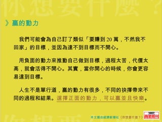 》贏的動力  　我們可能會為自己訂了類似「要賺到 20 萬，不然我不回家」的目標，並因為達不到目標而不開心。 　用負面的動力來推動自己做到目標，過程太苦，代價太高，就會活得不開心。其實，當你開心的時候，你會更容易達到目標。  　人生不是單行道，贏的動力有很多，不同的抉擇帶來不同的過程和結果。 選擇正面的動力，可以贏並且快樂 。 