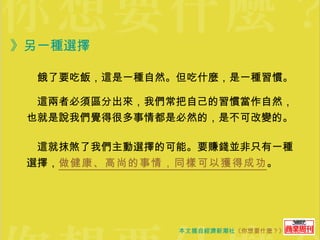 》另一種選擇  　餓了要吃飯，這是一種自然。但吃什麼，是一種習慣。 　這兩者必須區分出來，我們常把自己的習慣當作自然，也就是說我們覺得很多事情都是必然的，是不可改變的。 　這就抹煞了我們主動選擇的可能。要賺錢並非只有一種選擇， 做健康、高尚的事情，同樣可以獲得成功 。 