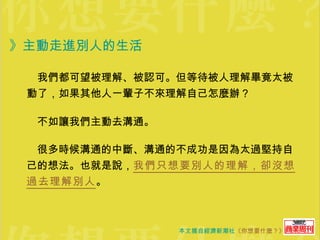 》主動走進別人的生活 　我們都可望被理解、被認可。但等待被人理解畢竟太被動了，如果其他人一輩子不來理解自己怎麼辦？ 　不如讓我們主動去溝通。 　很多時候溝通的中斷、溝通的不成功是因為太過堅持自己的想法。也就是說， 我們只想要別人的理解，卻沒想過去理解別人 。 
