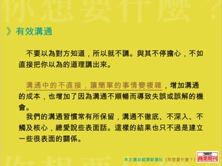 　不要以為對方知道，所以就不講。與其不停擔心，不如直接把你以為的道理講出來。 　 溝通中的不直接，讓簡單的事情變複雜 ，增加溝通的成本，也增加了因為溝通不順暢而導致失誤或誤解的機會。 　我們的溝通習慣常有所保留，溝通不徹底、不深入、不觸及核心，總愛說些表面話。這樣的結果也只不過是建立一些很表面的關係。 》有效溝通 
