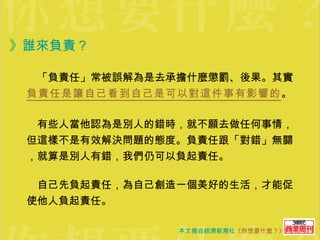》誰來負責？ 　「負責任」常被誤解為是去承擔什麼懲罰、後果。其實 負責任是讓自己看到自己是可以對這件事有影響的 。 　有些人當他認為是別人的錯時，就不願去做任何事情，但這樣不是有效解決問題的態度。負責任跟「對錯」無關，就算是別人有錯，我們仍可以負起責任。 　自己先負起責任，為自己創造一個美好的生活，才能促使他人負起責任。 