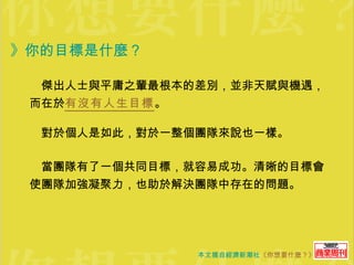 》你的目標是什麼？ 　傑出人士與平庸之輩最根本的差別，並非天賦與機遇，而在於 有沒有人生目標 。  　對於個人是如此，對於一整個團隊來說也一樣。 　當團隊有了一個共同目標，就容易成功。清晰的目標會使團隊加強凝聚力，也助於解決團隊中存在的問題。 