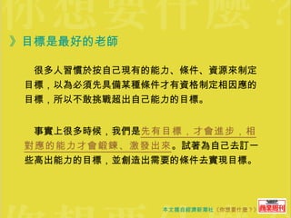 》目標是最好的老師  　很多人習慣於按自己現有的能力、條件、資源來制定目標，以為必須先具備某種條件才有資格制定相因應的目標，所以不敢挑戰超出自己能力的目標。 　事實上很多時候，我們是 先有目標，才會進步，相對應的能力才會鍛鍊、激發出來 。試著為自己去訂一些高出能力的目標，並創造出需要的條件去實現目標。 